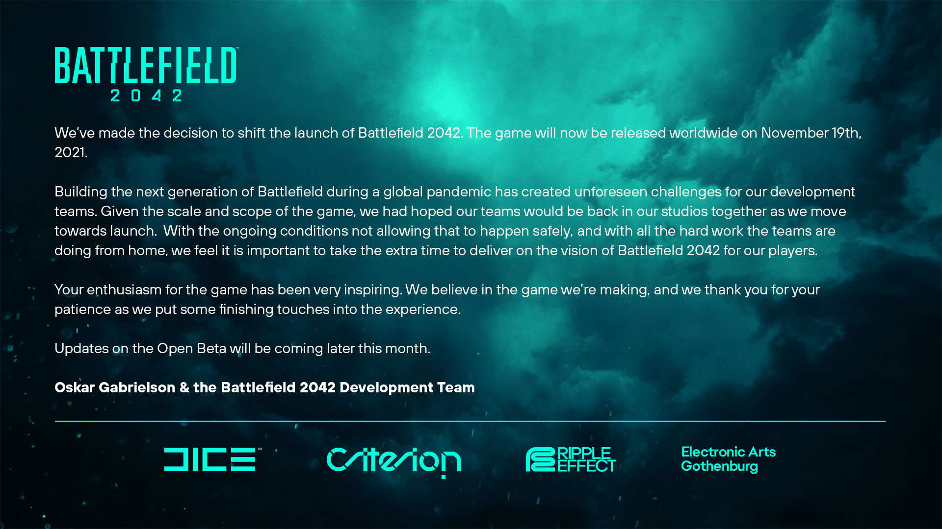 We’ve made the decision to shift the launch of Battlefield 2042. The game will now be released worldwide on November 19th, 2021.Building the next generation of Battlefield during a global pandemic has created unforeseen challenges for our development teams. Given the scale and scope of the game, we had hoped our teams would be back in our studios together as we move towards launch.  With the ongoing conditions not allowing that to happen safely, and with all the hard work the teams are doing from home, we feel it is important to take the extra time to deliver on the vision of Battlefield 2042 for our players.Your enthusiasm for the game has been very inspiring. We believe in the game we’re making, and we thank you for your patience as we put some finishing touches into the experience.Updates on the Open Beta will be coming later this month.Oskar Gabrielson & the Battlefield 2042 Development TeamStudio GM, DICE