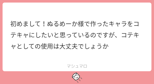 こんにちは、ぬるめーかーで遊んで頂きありがとうございます。
コテキャラとしての使用大丈夫です。ただ、YouTubeやTwittchなど、金銭の発生する場での使用は控えていただけるとありが...
続き→marshmallow-qa.com/messages/bb9f9…
#マシュマロを投げ合おう