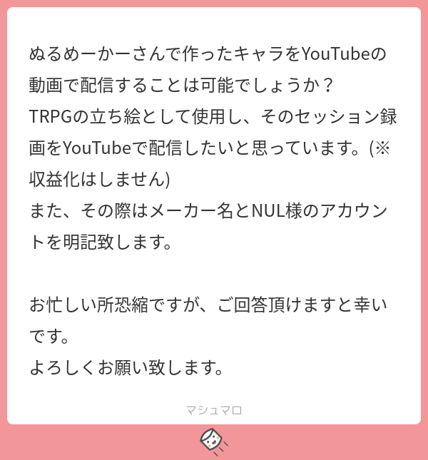 こんにちは、ぬるめーかーで遊んで頂きありがとうございます。
TRPGの立ち絵として使用したものをYouTubeで配信との事ですが、収益化をしない・メーカーの名前を記載して頂けるという条件...
続き→marshmallow-qa.com/messages/11c30…
#マシュマロを投げ合おう