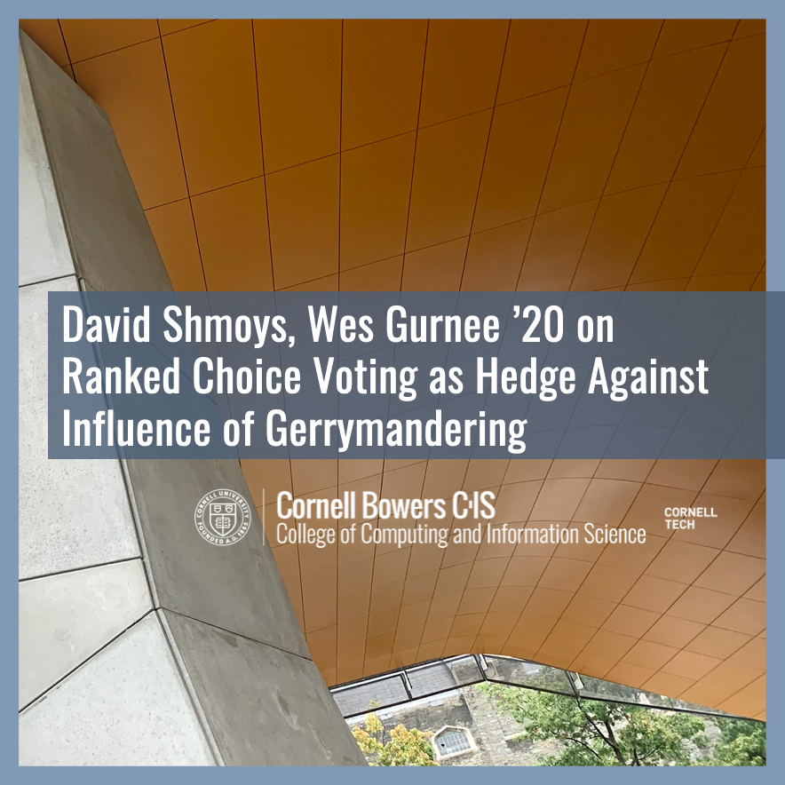 David Shmoys and Wes Gurnee ’20 share new research on ranked choice voting as a hedge against the influence of gerrymandering. Gurnee, a Cornell CS graduate now earning a Ph.D. <a href="/MIT/">Massachusetts Institute of Technology (MIT)</a>, is the Executive Director of <a href="/fairmandering/">Fairmandering</a>.

cs.cornell.edu/information/ne…