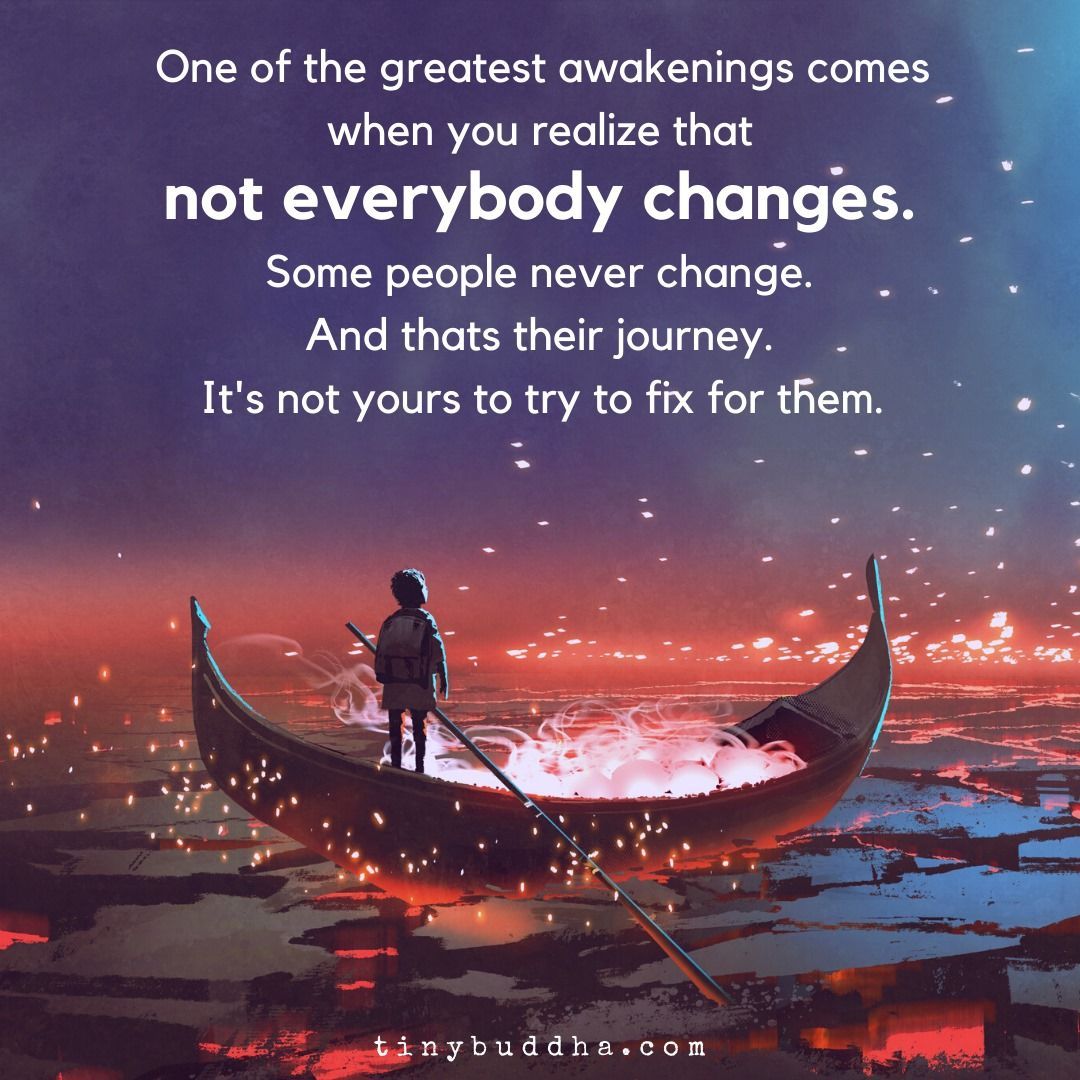 One of the greatest awakenings comes when you realize that not everybody changes. Some people never change. And thats their journey. It's not yours to try to fix for them.