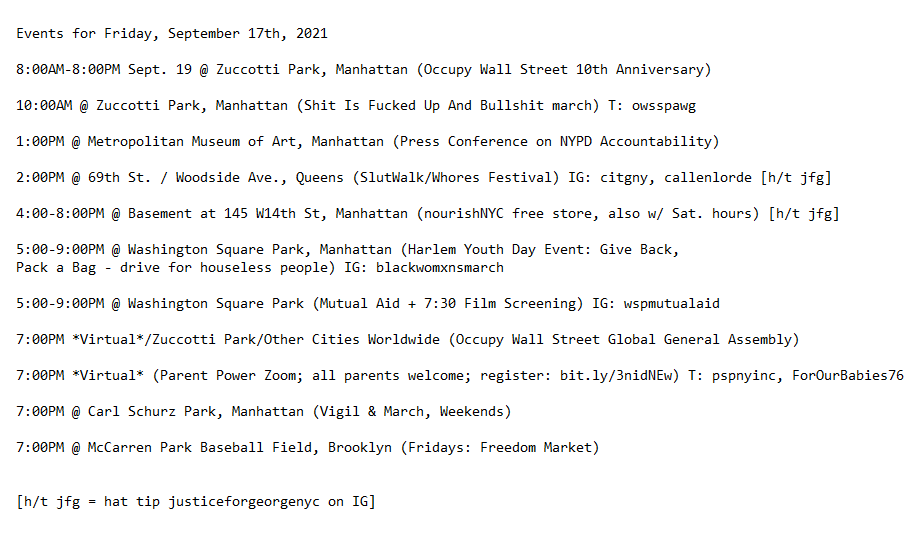 Events for Friday, September 17th, 2021

8:00AM-8:00PM Sept. 19 @ Zuccotti Park, Manhattan (Occupy Wall Street 10th Anniversary)

10:00AM @ Zuccotti Park, Manhattan (Shit Is Fucked Up And Bullshit march) T: owsspawg

1:00PM @ Metropolitan Museum of Art, Manhattan (Press Conference on NYPD Accountability)

2:00PM @ 69th St. / Woodside Ave., Queens (SlutWalk/Whores Festival) IG: citgny, callenlorde [h/t jfg]

4:00-8:00PM @ Basement at 145 W14th St, Manhattan (nourishNYC free store, also w/ Sat. hours) [h/t jfg]

5:00-9:00PM @ Washington Square Park, Manhattan (Harlem Youth Day Event: Give Back, 
Pack a Bag - drive for houseless people) IG: blackwomxnsmarch 

5:00-9:00PM @ Washington Square Park (Mutual Aid + 7:30 Film Screening) IG: wspmutualaid

7:00PM *Virtual*/Zuccotti Park/Other Cities Worldwide (Occupy Wall Street Global General Assembly)

7:00PM *Virtual* (Parent Power Zoom; all parents welcome; register: bit.ly/3nidNEw) T: pspnyinc, ForOurBabies76
