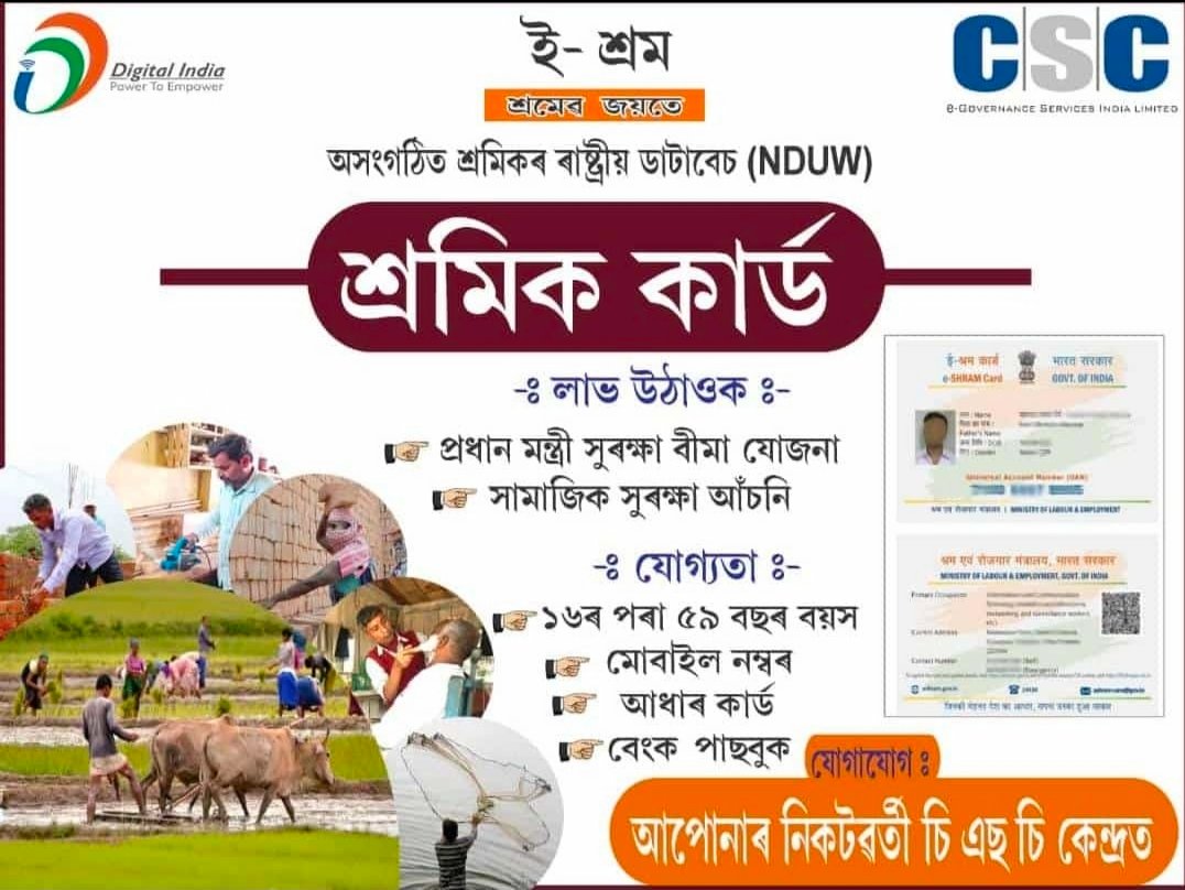 শ্ৰমিক কাৰ্ড বা লেবাৰ কাৰ্ডৰ বাবে আমাৰ CSC চেন্টাৰ বা অৰুণোদয় কেন্দ্ৰত যোগোযোগ কৰক । 
প্ৰমাণ পত্ৰ :
 ১.আধাৰ কাৰ্ড ।
 ২. বেংক পাছবুক ।
 ৩.মোবাইল নম্বৰ 
এইখিনি প্ৰমাণ পত্ৰ লৈ আমাৰ কম'ন ছাৰ্ভিচ চেন্টাৰত যোগোযোগ কৰক ।
Ph.  9954524810 .
ph.8133814740.
ph.6900 203 424.