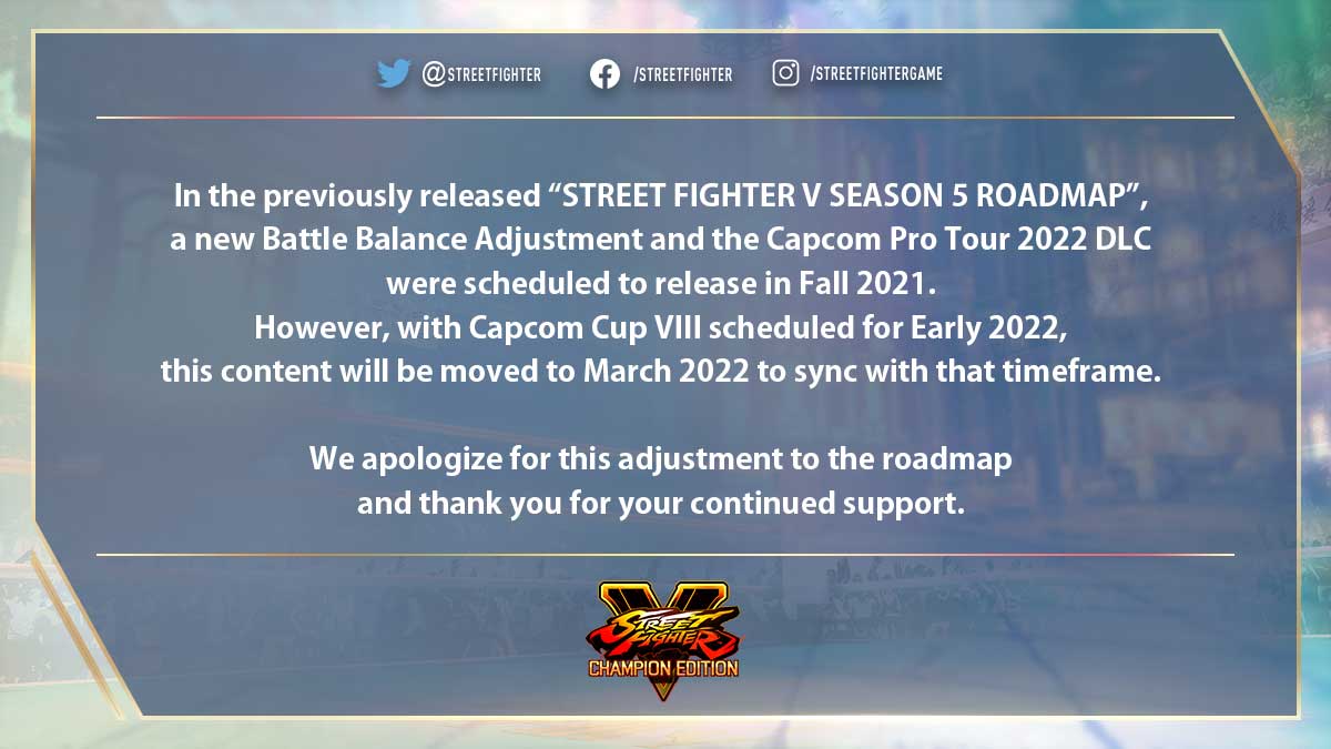 In the previously released “STREET FIGHTER V SEASON 5 ROADMAP”,  a new Battle Balance Adjustment and the Capcom Pro Tour 2022 DLC   were scheduled to release in Fall 2021.   However, with Capcom Cup VIII scheduled for Early 2022,  this content will be moved to March 2022 to sync with that timeframe.  We apologize for this adjustment to the roadmap  and thank you for your continued support.