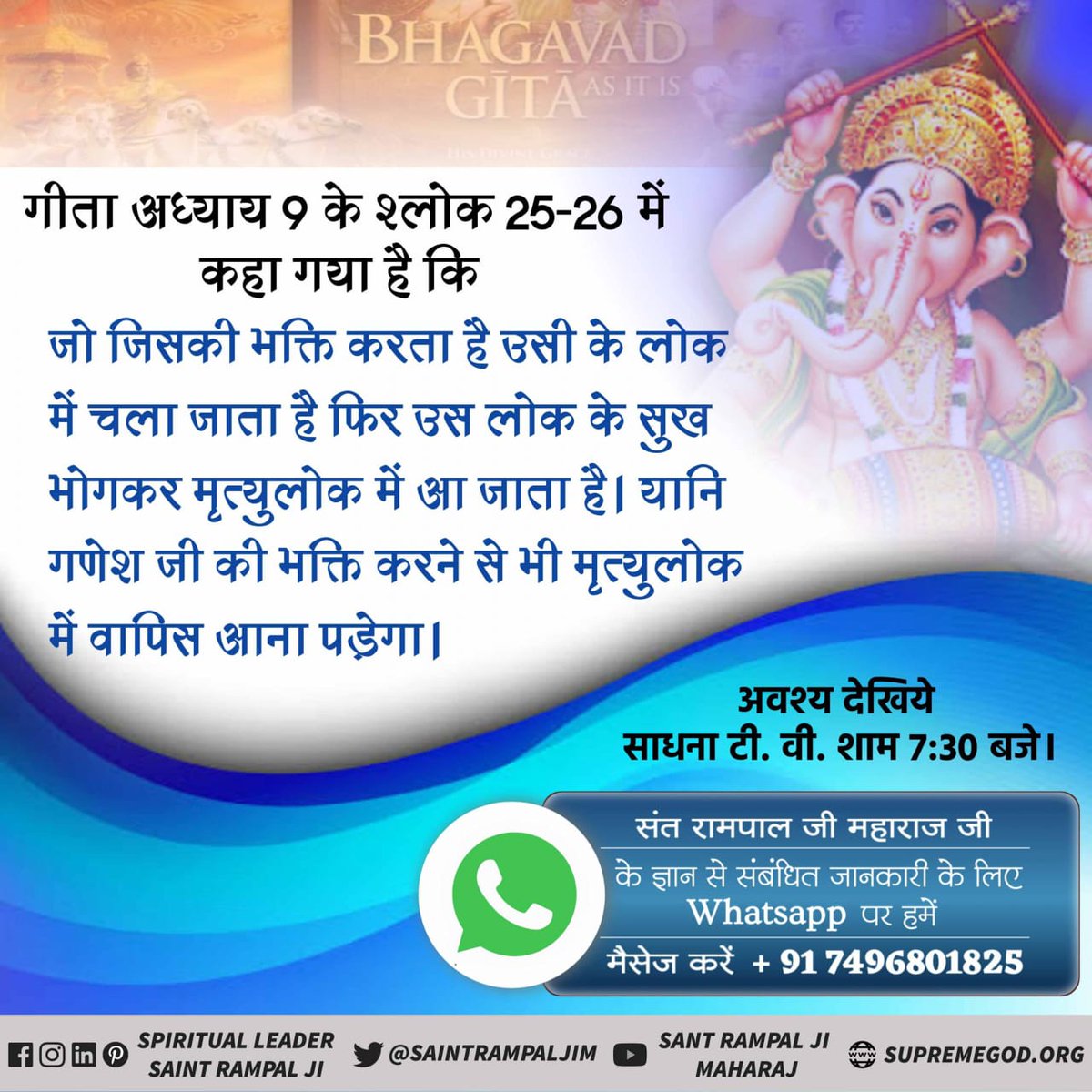 #StoryOfAadiGanesha
गीता अध्याय 9 के श्लोक 25-26 में कहा गया है कि जो जिसकी भक्ति करता है उसी के लोक में चला जाता है फिर उस लोक के सुख भोगकर मृत्युलोक में आ जाता है। यानि गणेश जी की भक्ति करने से भी मृत्युलोक में वापिस आना पड़ेगा।