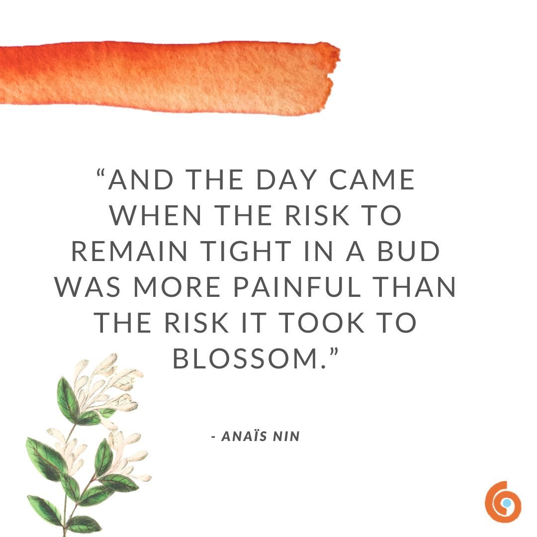 “And the day came
When the risk to remain tight in a bud
Was more painful
Than the risk it took to blossom”

- Anais Nin