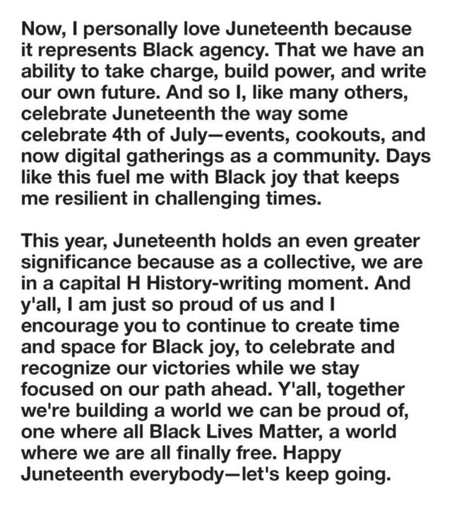 Audio transcription 2/2

Now, I personally love Juneteenth because it represents Black agency. That we have an ability to take charge, build power, and write our own future. And so I, like many others, celebrate Juneteenth the way some celebrate 4th of July—events, cookouts, and now digital gatherings as a community. Days like this fuel me with Black joy that keeps me resilient in challenging times. 

This year, Juneteenth holds an even greater significance because as a collective, we are in a capital H history-writing moment. And y'all, I am just so proud of us and I encourage you to continue to create time and space for Black joy, to celebrate and recognize our victories while we stay focused on our path ahead. Y'all, together we're building a world we can be proud of, one where all Black lives matter, a world where we are all finally free. Happy Juneteenth everybody—let's keep going.