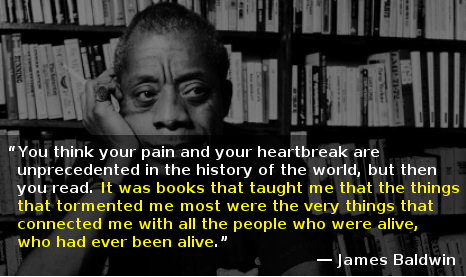 James Baldwin Quote: "You think your pain and your hearbreak are unprecedented in the history of the world, but then you read. It was books that taught me that the things that tormented me most were the very things that connected me with all the people who were alive, who had every been alive."