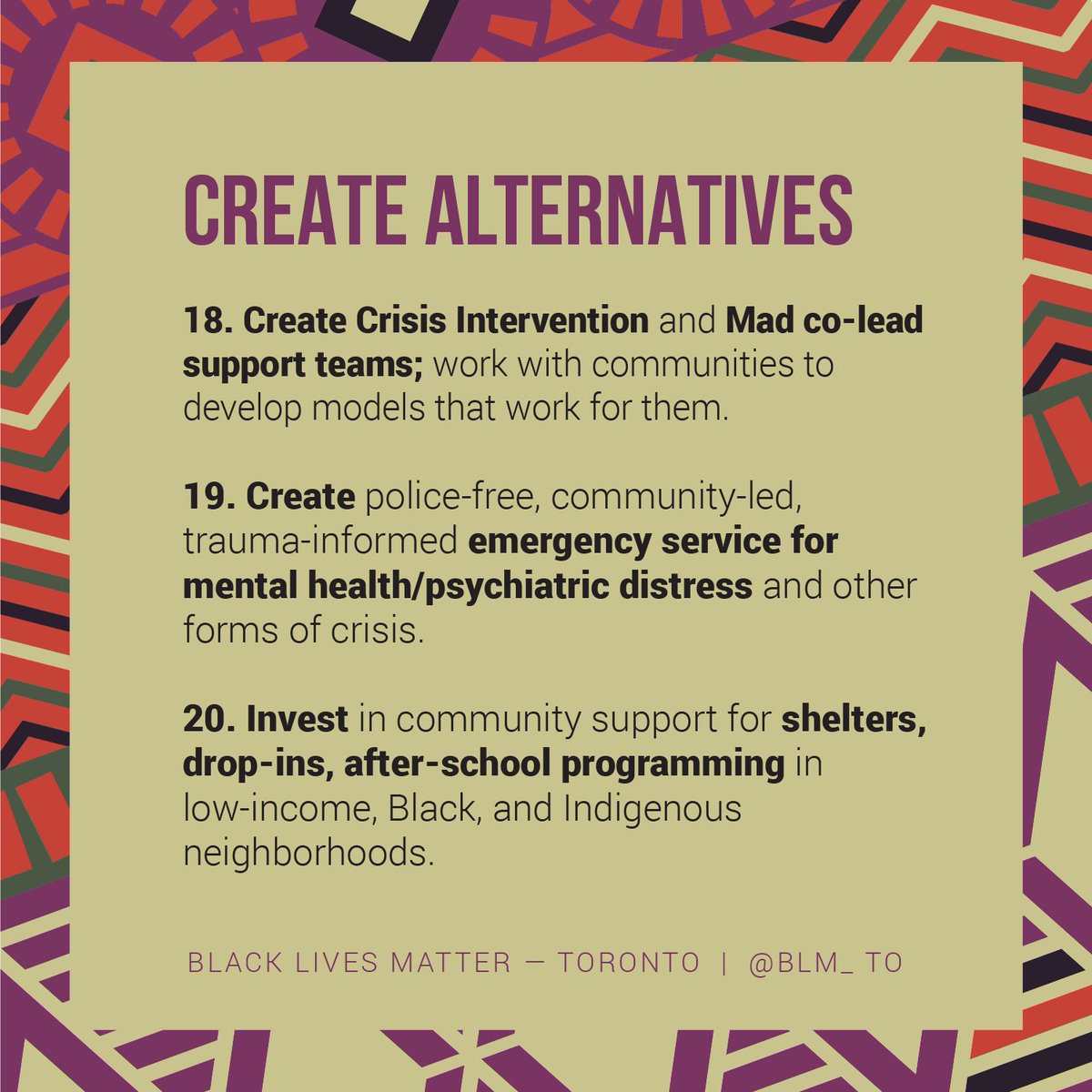 CREATE ALTERNATIVES

18. Create Crisis Intervention and Mad co-lead support teams; work with communities to develop models that work for them.
19. Create police-free, community-led, trauma-informed emergency service for mental health/psychiatric distress and other forms of crisis.
20. Invest in community support for shelters, drop-ins, after-school programming in low-income, Black, and Indigenous neighborhoods. 