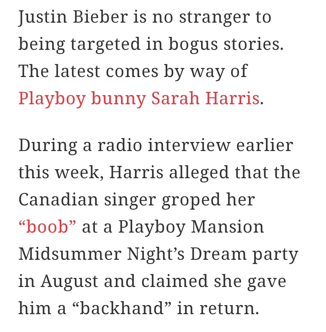 Once a playboy bunny named Sarah Harris accused Justin of grabbing her boob which got him kicked out of Playboy mansion, however this was debunked numerous times, even by Playboy mansion itself, they said Justin wasn't even there, let alone touched anyone.