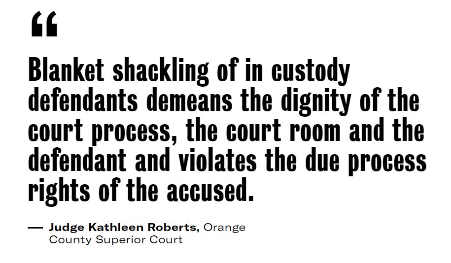 PROBLEM  COURT Courtroom shackling detainees. Shackling only when there is an individual need, not for convenience and economy. See  https://theappeal.org/orange-county-sheriff-shackling-prisoners/#:~:text=Yesterday%2C%20a%20judge%20ordered%20the,shackling%2C%E2%80%9D%20the%20order%20states.