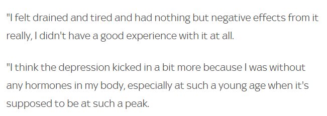 She continues "I felt drained & tired & had nothing but negative effects, ...I think the depression kicked in a bit more because I was without any hormones in my body, especially at such a young age when it's supposed to be at such a peak." 47/