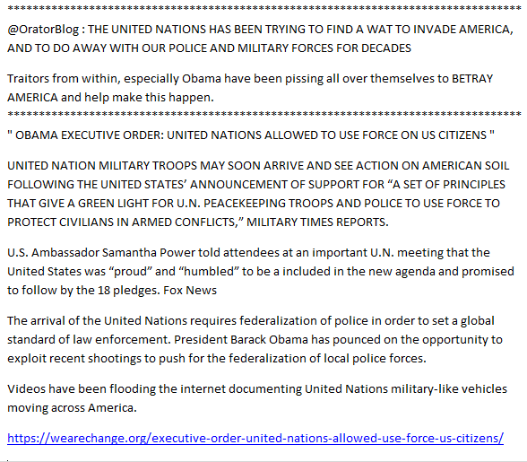 UNITED NATIONS HAS BEEN TRYING TO FIND A WAT TO INVADE AMERICA, AND TO DO AWAY WITH OUR POLICE AND MILITARY FORCES FOR DECADESWe Face Traitors from Within, especially Obama" OBAMA EXECUTIVE ORDER: UNITED NATIONS ALLOWED TO USE FORCE ON US CITIZENS " https://wearechange.org/executive-order-united-nations-allowed-use-force-us-citizens/