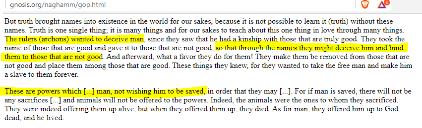 Gnostic philosophy is very similar to Christianity, except for some key differences:For instance, they call the creator of the physical world"Demiurge"& his servants on earth"Archons"In the Gnostic Gospel of Phillip, it states their goal is to hide humanity's divinity