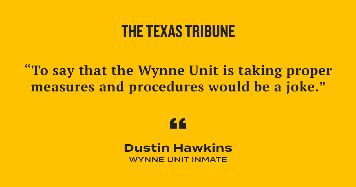 A quote card of a quote from Wynne Unit Inmate Dustin Hawkins. He says: “To say that the Wynne Unit is taking proper measures and procedures would be a joke.