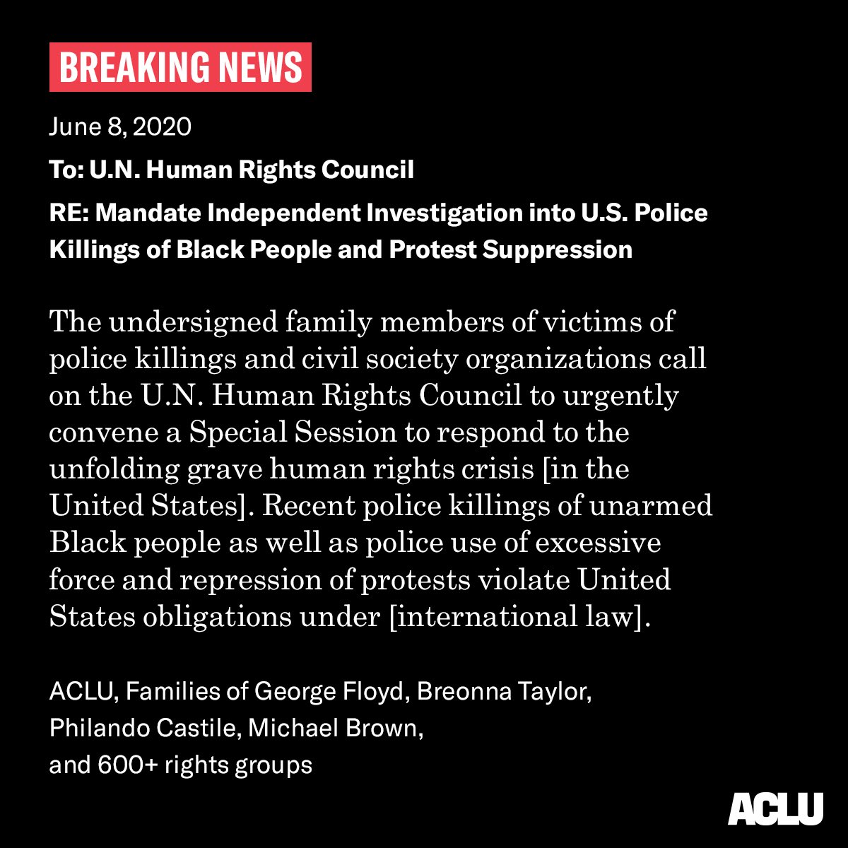 BREAKING NEWS

June 8 2020

To U.N. Human Rights Council

RE: Investigate U.S. Police Killings of Black People and Protest Suppression

The undersigned family members of victims of police killings and civil society organizations call on the U.N. Human Rights Council to urgently convene a Special Session to respond to the unfolding grave human rights crisis [in the United States]. Recent police killings of unarmed Black people as well as police use of excessive force and repression of protests violate United States obligations under [international law].


ACLU, Families of George Floyd, Breonna Taylor, Philando Castile, Michael Brown, and 600+ rights groups