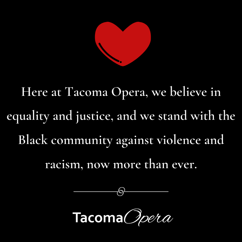 Here at Tacoma Opera, we believe in equality and justice, and we stand with the Black community against violence and racism, now more than ever.