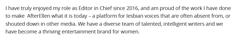 The bad EIC of the bad wlw website has stepped downBut tell me more about how you made your website thrive. Because *gestures upthread* ALL THAT kinda suggests it isn't. https://web.archive.org/web/20200609021542/https://www.afterellen.com/general-news/577129-a-farewell-from-your-editor-in-chief-and-heres-to-new-beginnings