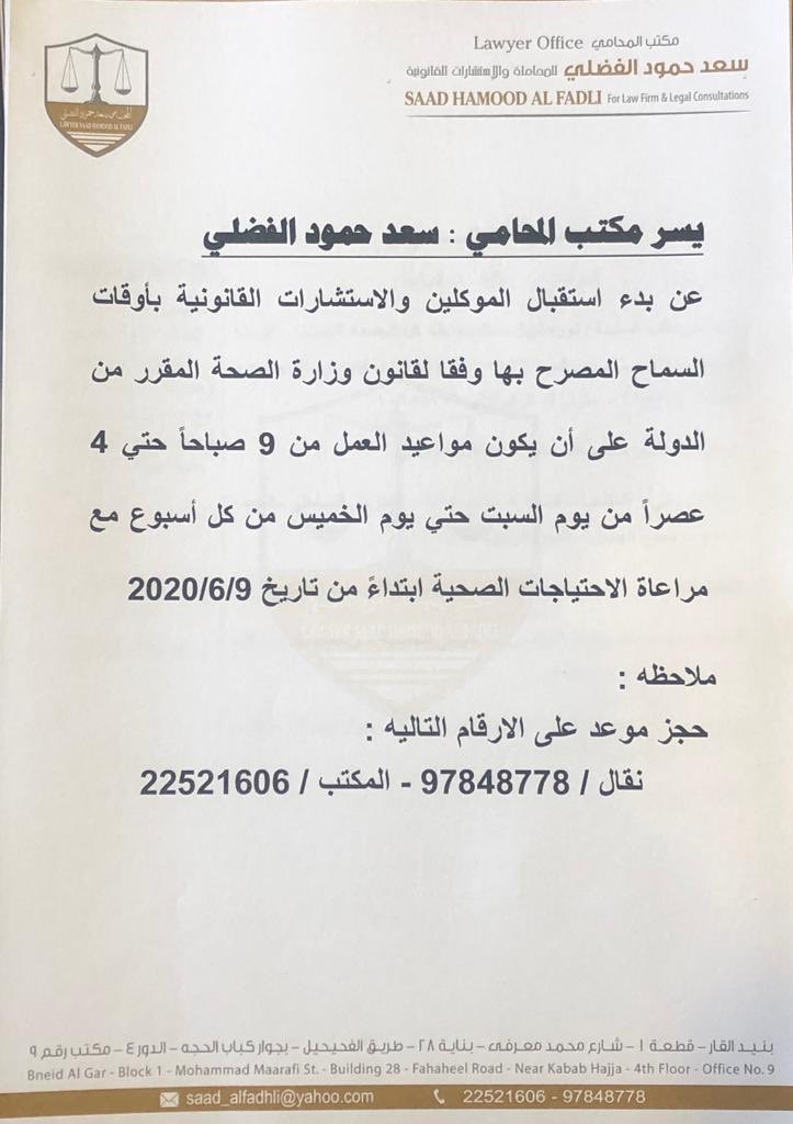 يسر مكتب المحامي :سعد حمود الفضلي 
عن بدء استقبال الموكلين والاستشارات القانونية بأوقات السماح المصرح بها على أن يكون مواعيد العمل من 9 صباحاً حتي 4 عصراً من يوم السبت حتي يوم الخميس من كل أسبوع مع مراعاة الاحتياجات الصحية ابتداءً من تاريخ 9/6/2020
حجز موعد : 97848778 - 22521606