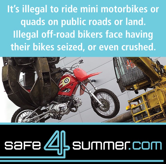 GMP will be targeting the illegal use off-road bikes this summer. Illegal off-road bikers face having their bikes seized or even crushed.
If you know anyone using them when they shouldn’t be please report it to 101 or crimestoppers 0800555111 in confidence

 #Safe4Summer