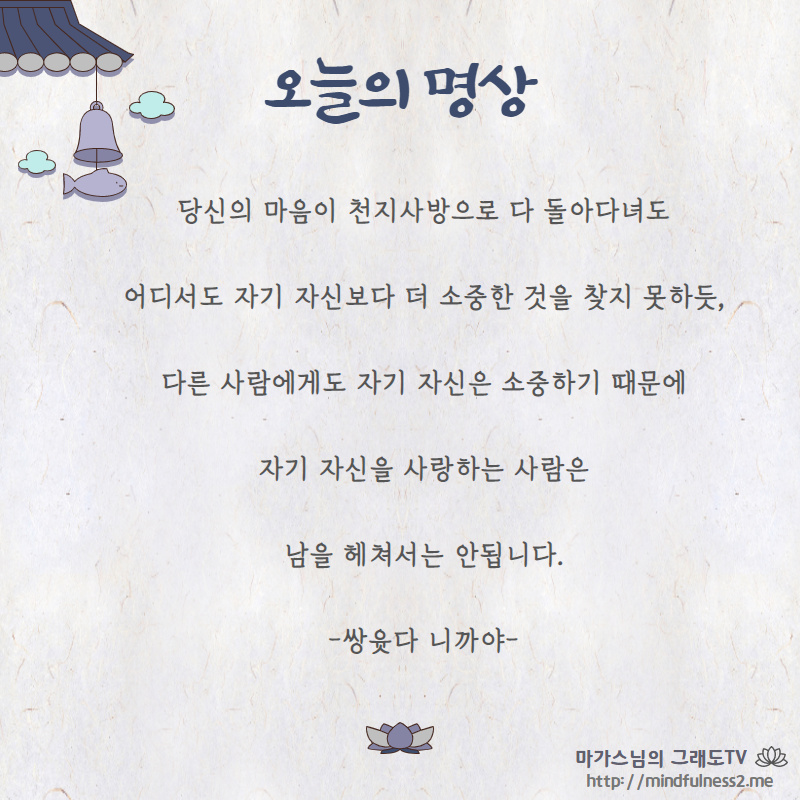 당신의 마음이 천지사방으로 다 돌아다녀도
어디서도 자기 자신보다 더 소중한 것을 찾지 못하듯,
다른 사람에게도 자기 자신은 소중하기 때문에
자기 자신을 사랑하는 사람은
남을 헤쳐서는 안됩니다.
-쌍윳다 니까야-