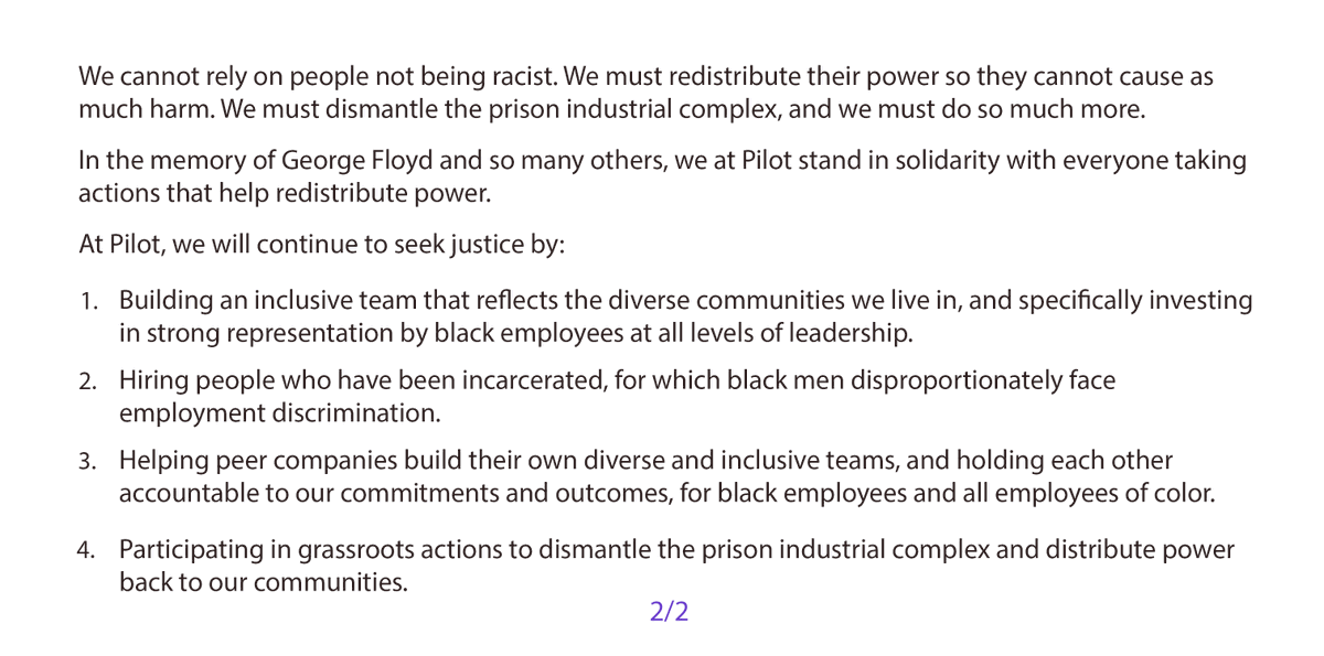We cannot rely on people not being racist. We must redistribute their power so they cannot cause as much harm. We must dismantle the prison industrial complex, and we must do so much more.
In the memory of George Floyd and so many others, we at Pilot stand in solidarity with everyone taking actions that help redistribute power.
At Pilot, we will continue to seek justice by:
1. Building an inclusive team that reflects the diverse communities we live in, and specifically investing in strong representation by black employees at all levels of leadership.
2. Hiring people with felony convictions, for which black men disproportionately face employment discrimination.
3. Helping peer companies build their own diverse and inclusive teams, and holding each other accountable to our commitments and outcomes, for black employees and all employees of color.
4. Participating in grassroots actions to dismantle the prison industrial complex and distribute power back to our communities.