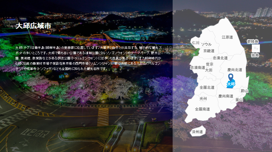 韓国観光公社 東京支社 大邱 テグ 広域市 東南部に位置する大邱はソウル 釜山 仁川とともに韓国 を代表する大都市 四方を山に囲まれた盆地で 夏は韓国内で一番暑いといわています 都市と自然が共存する魅力的な観光スポットが多く 大邱ならではの 韓国観光公社 東京支社 大邱 テグ 広域市 東南部に位置する大邱はソウル 釜山 仁川とともに韓国 を代表する大都市 四方を山に囲まれた盆地で 夏は韓国内で一番暑いといわています 都市と自然が共存する魅力的な観光スポットが多く 大邱ならではの