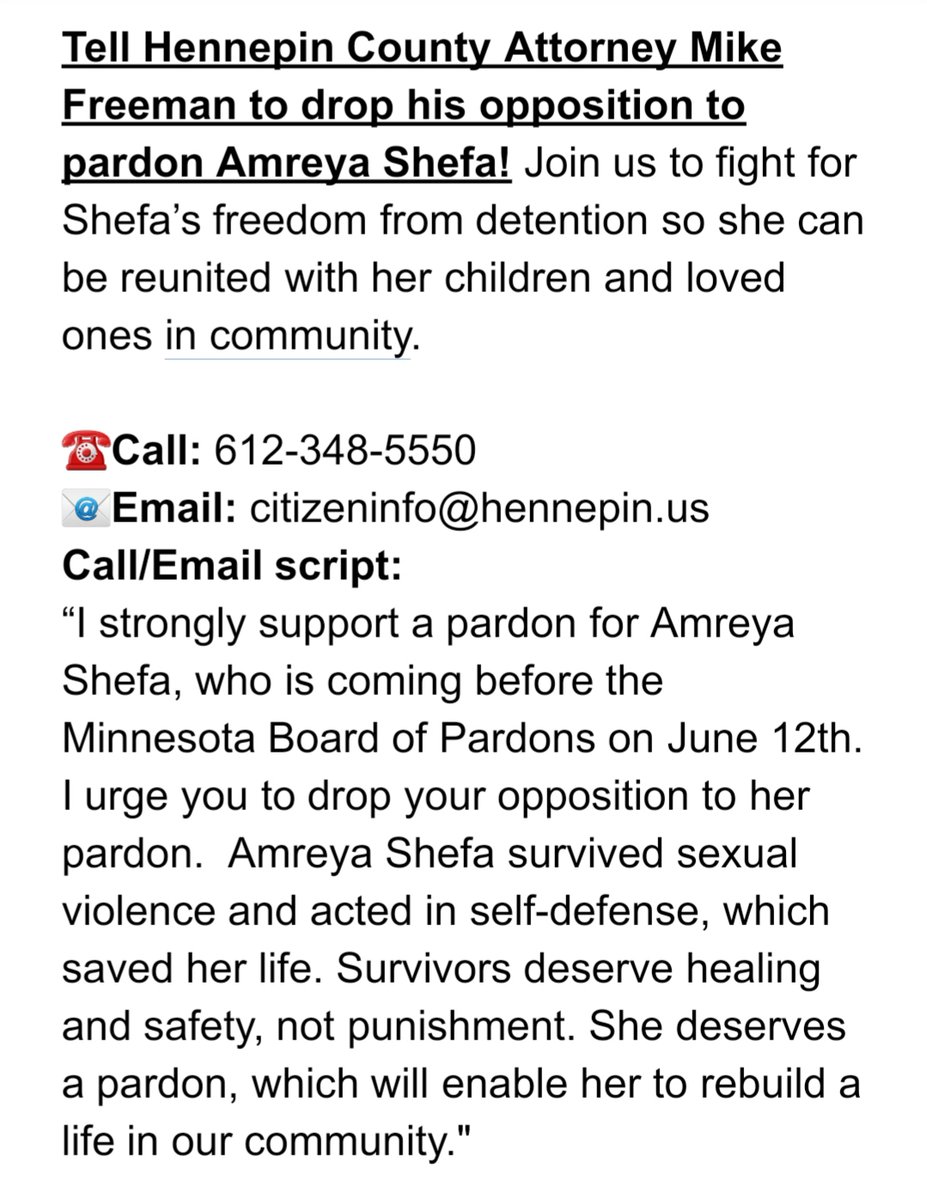 Tell Hennepin County Attorney Mike Freeman to drop his opposition to pardon Amreya Shefa! Join us to fight for Shefa’s freedom from detention so she can be reunited with her children and loved ones in community.

☎️Call: 612-348-5550
📧Email: citizeninfo@hennepin.us
Call/Email script:
“I strongly support a pardon for Amreya Shefa, who is coming before the Minnesota Board of Pardons on June 12th. I urge you to drop your opposition to her pardon.  Amreya Shefa survived sexual violence and acted in self-defense, which saved her life. Survivors deserve healing and safety, not punishment. She deserves a pardon, which will enable her to rebuild a life in our community."