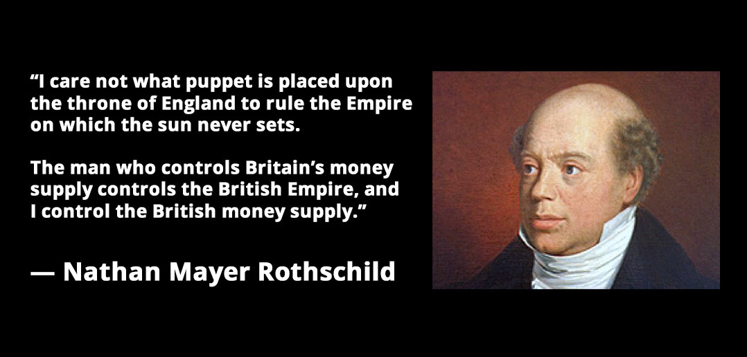 "I care not what puppet is placed upon the throne of England to rule the Empire on which the sun never sets. The man who controls the British money supply controls the British Empire, and I control the British money supply."