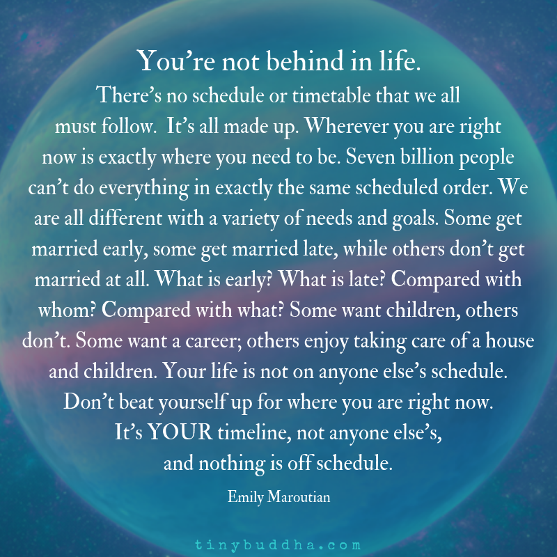 "You’re not behind in life. There’s no schedule or timetable that we all must follow. It’s all made up. Wherever you are right now is exactly where you need to be. Seven billion people can’t do everything in exactly the same scheduled order..." ~Emily Maroutian