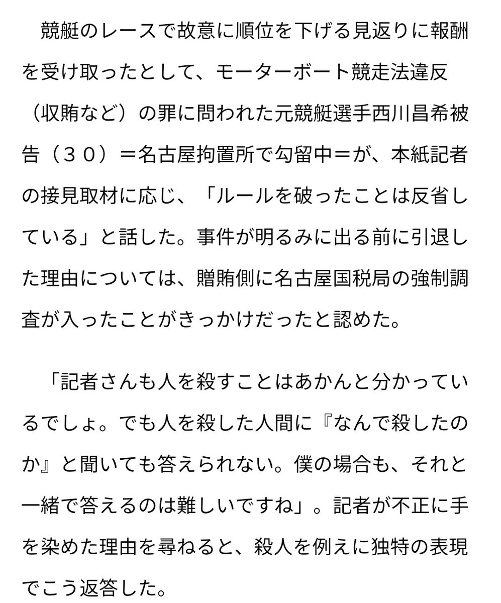 Seki 記者さんも人を殺すことはあかんと分かっているでしょ でも人を殺した人間に なんで殺したのか と聞いても答えられない 僕の場合も それと一緒で答えるのは難しいですね 元 競艇選手西川昌希被告 ３０ 競艇八百長 被告に本紙接見 引退の