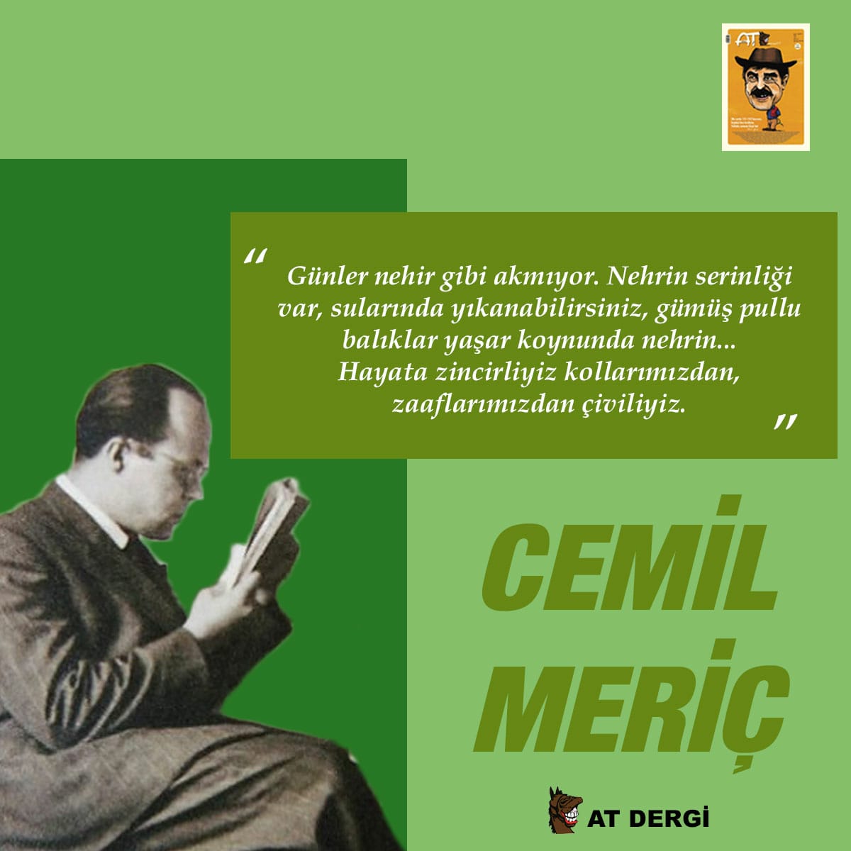 "Günler nehir gibi akmıyor. Nehrin serinliği var, sularında yıkanabilirsiniz, gümüş pullu balıklar yaşar koynunda nehrin…Hayata çiviliyiz kollarımızdan, zaaflarımızdan çiviliyiz.''

Rahmetle  anıyoruz.
#CemilMeric
#AtDergi