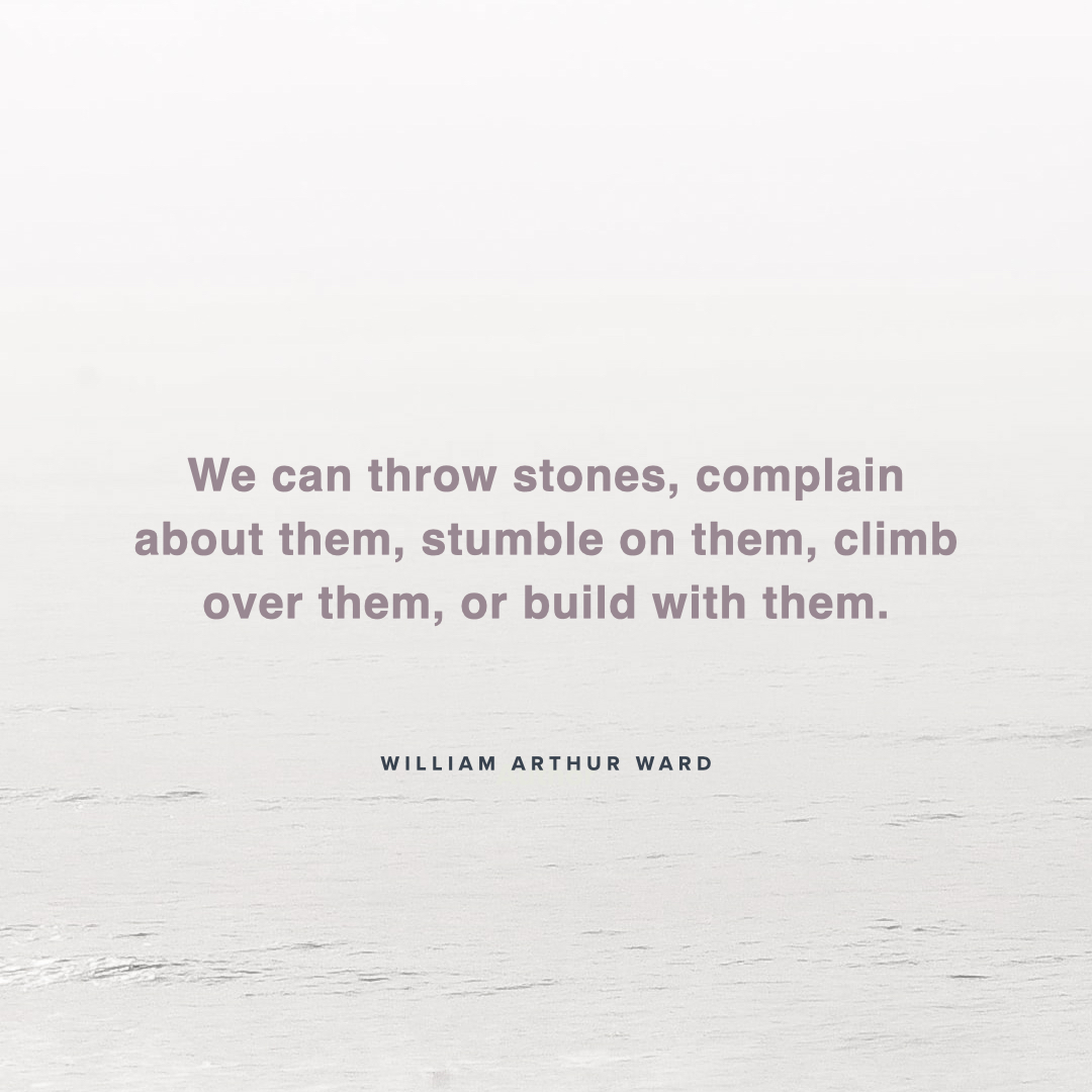 "We can throw stones, complain about them, stumble on them, climb over them, or build with them." – William Arthur Ward