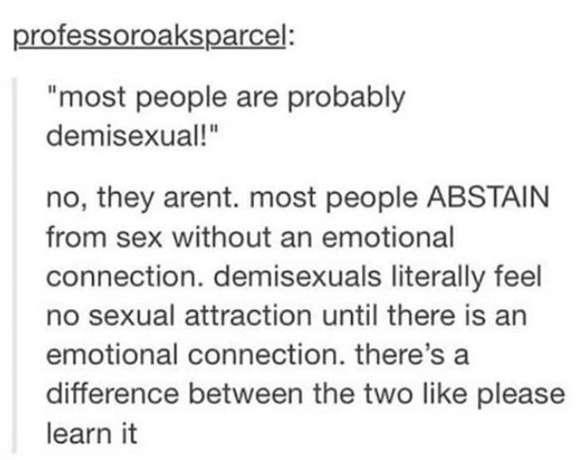 This post actually sums up the “everyone is Demisexual” argument pretty well - abstaining from sex until you’re in a serious relationship is NOT the same as ONLY experiencing sexual attraction PERIOD under that specific circumstance and only some of the time even THEN.