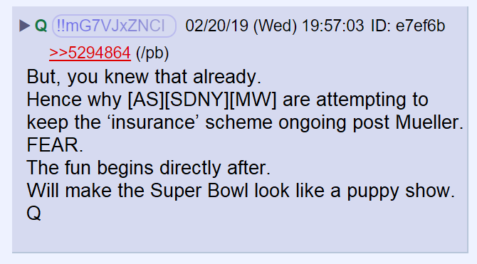 15) Q said we already knew that and it was why Adam Schiff, SDNY, and Maxine Watters were trying to prolong the Mueller investigation. Then Q wrote:Will make the Super Bowl look like a puppy show.