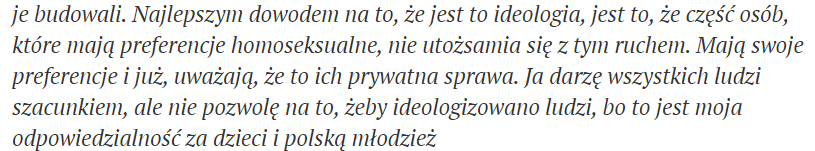 "The best proof that this is an ideology is that some people who have homosexual preferences don't identify with this movement. They think their preferences are a private matter. I respect all people, but I won't let ppl ideologise, because I am responsible for Polish children"