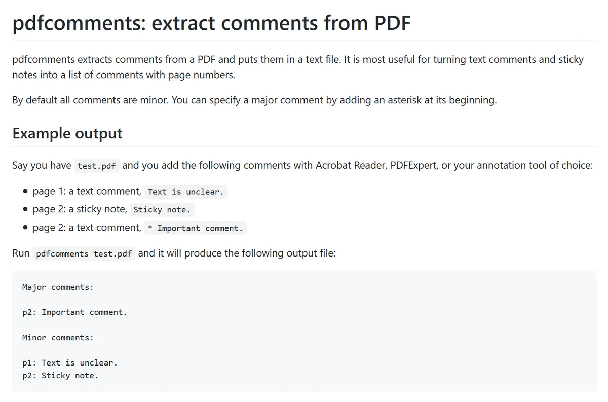 # pdfcomments: extract comments from PDF

pdfcomments extracts comments from a PDF and puts them in a text file.
It is most useful for turning text comments and sticky notes into a list of comments with page numbers.

By default all comments are minor.
You can specify a major comment by adding an asterisk at its beginning.

## Example output

Say you have `test.pdf` and you add the following comments with Acrobat Reader, PDFExpert, or your annotation tool of choice:
- page 1: a text comment, `Text is unclear.`
- page 2: a sticky note, `Sticky note.`
- page 2: a text comment, `* Important comment.`

Run `pdfcomments test.pdf` and it will produce the following output file:

```text
Major comments:

p2: Important comment.

Minor comments:

p1: Text is unclear.
p2: Sticky note.
```
