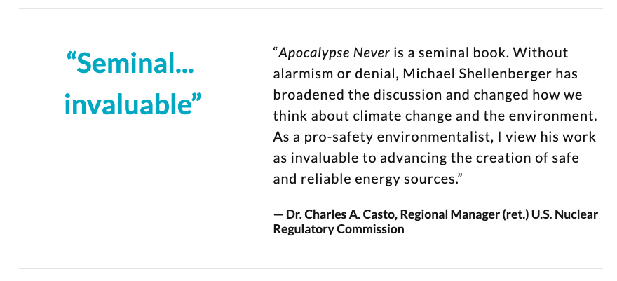 “'Apocalypse Never' is a seminal book. Without alarmism or denial, Michael Shellenberger has broadened the discussion and changed how we think about climate change and the environment.”— Dr. Charles A. Casto, Regional Manager (ret.) U.S. Nuclear Regulatory Commission