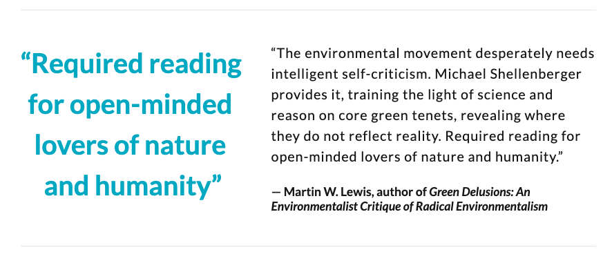 “The environmental movement desperately needs intelligent self-criticism. Shellenberger provides it, training the light of science on core tenets, revealing where they do not reflect reality. Required reading for open-minded lovers of nature.” — Martin W. Lewis, Stanford U.