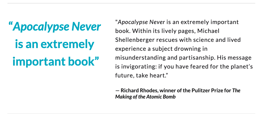 "An extremely important book. Shellenberger rescues with science & lived experience a subject drowning in misunderstanding & partisanship. His message is invigorating: if you've feared for the future, take heart”Richard Rhodes, winner of Pulitzer for "Making of the Atomic Bomb"