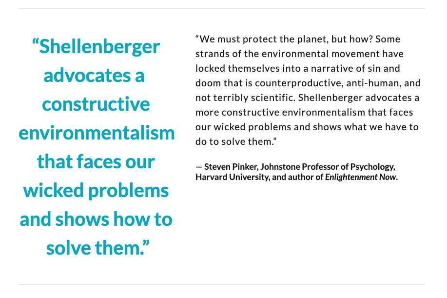 “Shellenberger advocates a more constructive environmentalism that faces our wicked problems and shows what we have to do to solve them.”— Steven Pinker, Johnstone Professor of Psychology, Harvard University, and author of Enlightenment Now  @sapinker