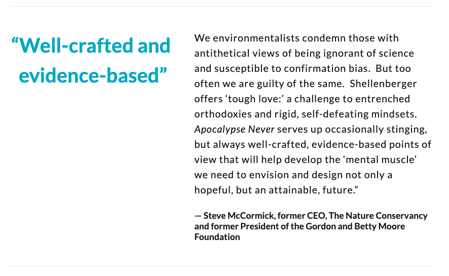 "We environmentalists condemn ignorance of science but too often are guilty of the same. Shellenberger offers tough love: a challenge to entrenched orthodoxies and rigid, self-defeating mindsets. Well-crafted & evidence-based”— Steve McCormick, fmr CEO, The Nature Conservancy