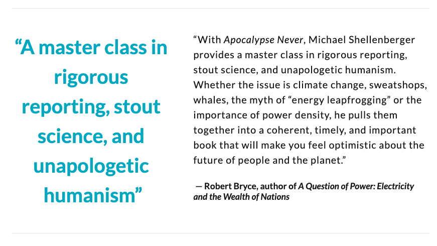“Shellenberger provides a master class in rigorous reporting and unapologetic humanism. 'Apocalypse Never' is a timely & important book that will make you feel optimistic about the future of people and the planet.”— Robert Bryce, "Juice" "A Question of Power"  @pwrhungry