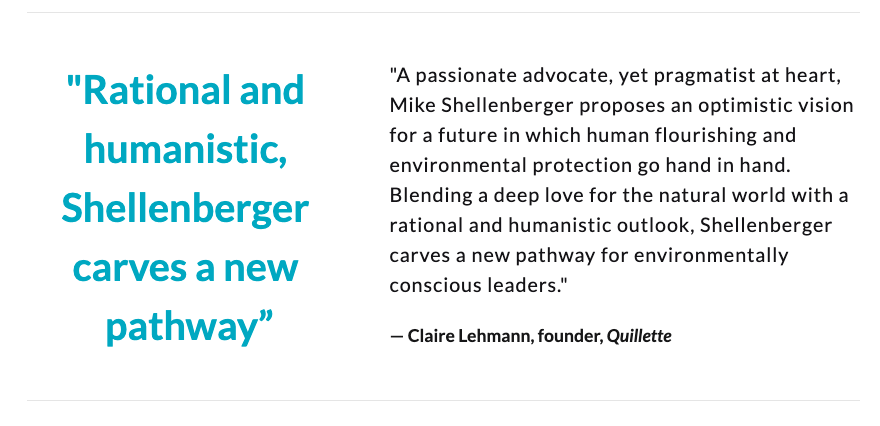 "Shellenberger proposes an optimistic vision for a future in which human flourishing & environmental protection go hand in hand. 'Apocalypse Never' carves a new pathway for environmentally conscious leaders."— Claire Lehmann, founder, Quillette  @clairlemon