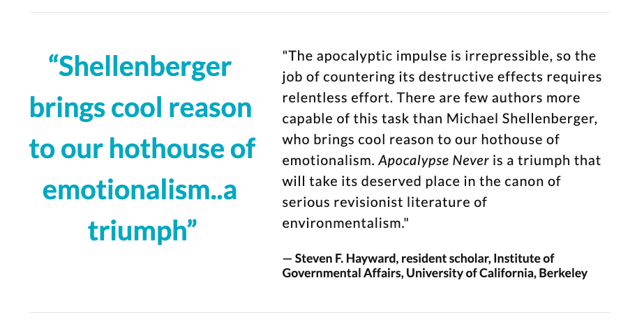 "Shellenberger brings cool reason to our hothouse of emotionalism. 'Apocalypse Never' is a triumph that will take its deserved place in the canon of serious literature of environmentalism."— Steven F. Hayward, Institute of Gov't Affairs, U. of Calif., Berkeley  @stevenfhayward