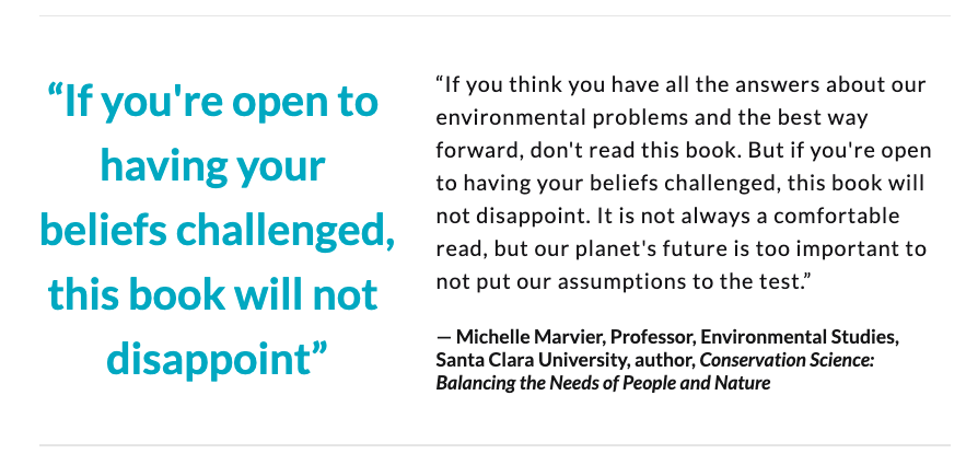 “If you're open to having your beliefs challenged, this book will not disappoint. It's not always a comfortable read, but our planet's future is too important to not put our assumptions to the test”— Michelle Marvier, Prof., Env. Studies, Santa Clara University