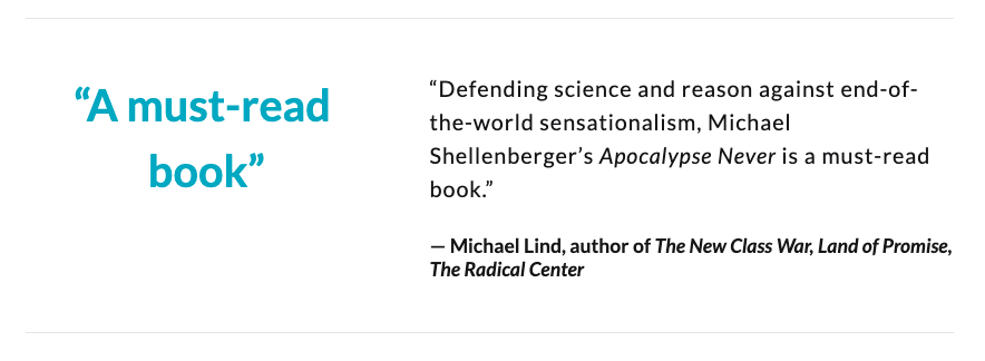 “Defending science and reason against end-of-the-world sensationalism, Michael Shellenberger’s 'Apocalypse Never' is a must-read book.”— Michael Lind, author of The New Class War, Land of Promise, The Radical Center
