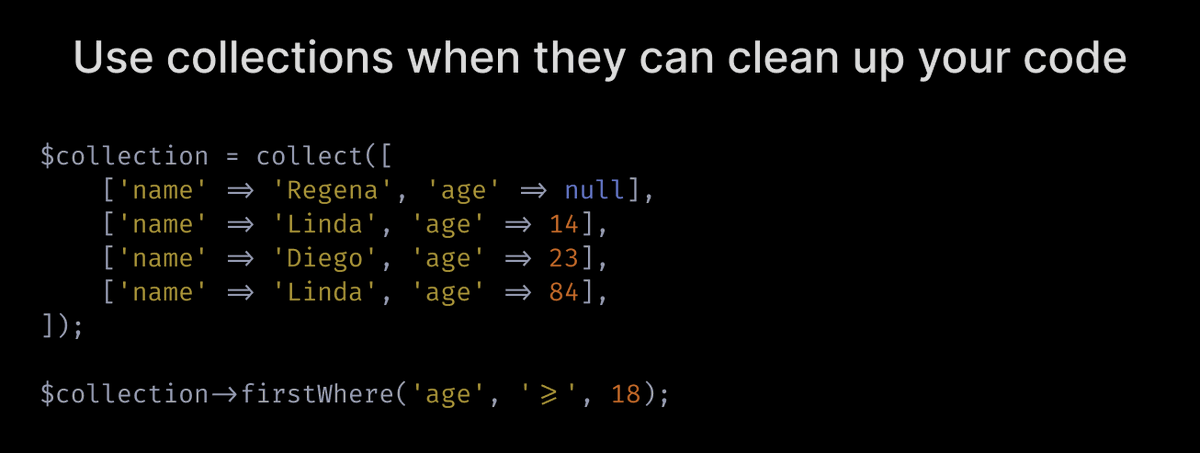  Use collections when they can clean up your code.Don't turn all arrays into collections just because Laravel offers them, but DO turn arrays into collections when you can make use of collection syntax to clean up your code.