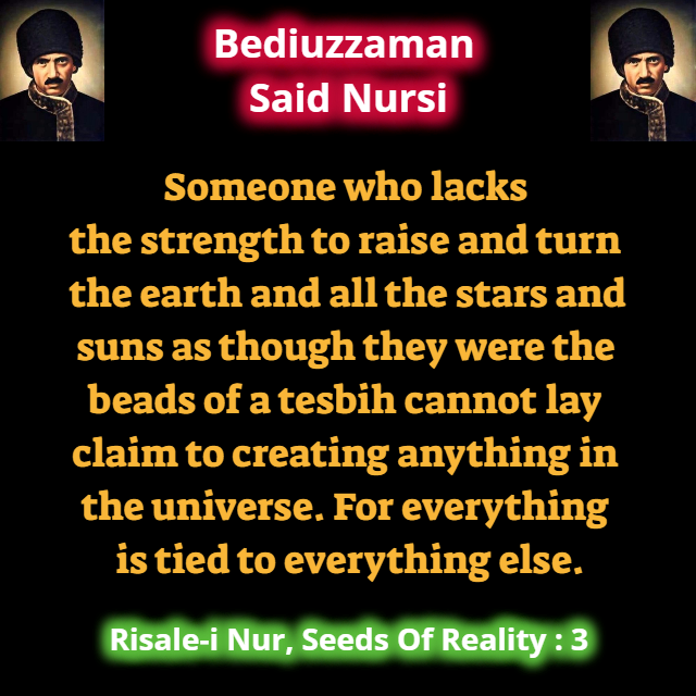 CollectionNursi's tweet photo. Someone who lacks the strength to raise and turn the earth and all the stars and suns as though they were the beads of a tesbih cannot lay claim to creating anything in the universe. For everything is tied to everything else. #SeedsOfReality https://t.co/6gcsIEsLmO