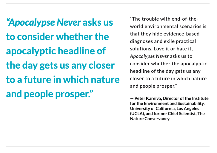 “Apocalypse Never asks us to consider whether the apocalyptic headline of the day gets us any closer to a future in which nature and people prosper.” — Peter Kareiva, Director, Institute for the Environment, UCLA, fmr. Chief Scientist, The Nature Conservancy